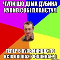 чули шо Діма Дубина купив собі планєту!) тепер в Кузьминцях по всіх окопах розшиває!;)