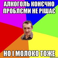 алкоголь конєчно проблєми не рішає но і молоко тоже