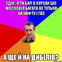 едік , а ти бил в курсах шо московія багата не тільки на нафту і газ а ще й на дибілів?