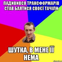 Падивився трансформарів Став баятися своєї тачіли Шутка, в мене її нема