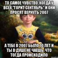 ТО САМОЕ ЧУВСТВО, КОГДА У ВСЕХ "ГОРИТ СЕНТЯБРЬ" И ОНИ ПРОСЯТ ВЕРНУТЬ 2007 А ТЕБЕ В 2007 БЫЛО 10 ЛЕТ И ТЫ В ДУШЕ НЕ ЧАЕШЬ, ЧТО ТОГДА ПРОИСХОДИЛО