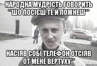 Народна мудрість говорить **Шо посієш те й пожнеш** Насіяв собі телефон отсіяв от мене вертуху**