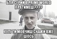 Бля Серий в Prime world Ігратимеш???? Хулі ти мовчиш скажи вже шось