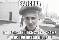 Валєрка Гарна® хякшось хтось скаже шо нє той пизди дістане