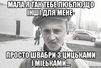 мала я так тебе люблю,що інші для мене- просто швабри з цицьками і міеьками...