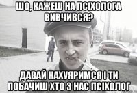 Шо, кажеш на псіхолога вивчився? Давай нахуяримся і ти побачиш хто з нас псіхолог