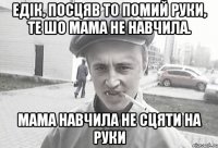 Едік, посцяв то помий руки, те шо мама не навчила. мама навчила не сцяти на руки