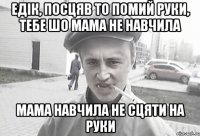 Едік, посцяв то помий руки, тебе шо мама не навчила мама навчила не сцяти на руки