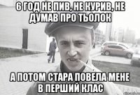 6 год не пив, не курив, не думав про тьолок а потом стара повела мене в перший клас