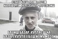 отако йдеш прямо,потім направо,там через забор перелазиш бачиш базар, купляєш на базарі кугута і їбеш йому мозги