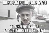 якби знав шо таке буде то б кредіт взяв в альфа-банку (Б.Шон "еее ")