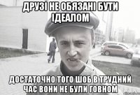 Друзі не обязані бути ідеалом достаточно того шоб в трудний час вони не були говном