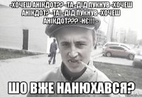 -хочеш анікдот?? -та -дід пукнув -хочеш анікдот? -та! -дід пукнув -хочеш анікдот??? -нє!!! - Шо вже нанюхався?