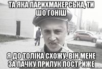 та яка парихмакерська, ти шо гоніш я до толіка схожу, він мене за пачку прилук постриже