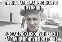 ТА ЯКА ПАРИХМАКЕРСЬКА,ТЫ ШО ГОНIШ Я ДО АДРЮХI СХОЖУ,ВIН МЕНЕ ЗА ПАЧКУ ПРИЛУК ПОСТРИЖЕ