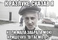 К разлуке, сказав я коли мала забрала мою кришечку "вітаємо 0.5"