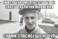 Ти все ще комплексуєш що не знаєш таблички множення скажи спасибі що не чуп