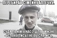 Перебирав сімейну аптечку. Судя по ній, у нас 2 цілі в жизні - успокоїтись і не обісратись.