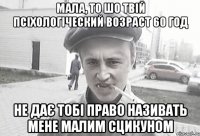 Мала, то шо твій псіхологіческий возраст 60 год не дає тобі право називать мене малим сцикуном