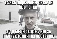 Та яка парихмакерська, ти шо гоніш я до міфи сходжу він за пачку столичних постриже