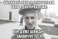 у Банковького з алкогольом токо одна проблема: вiн дуже швидко заканчуеться