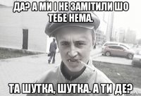 Да? А ми і не замітили шо тебе нема. Та шутка, шутка. А ти де?