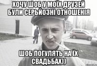 Хочу шоб у моїх друзей були серьйозні отношенія шоб погулять на їх свадьбах))