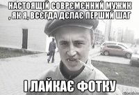 настоящій соврємєнний мужик , як я, всєгда дєлає перший шаг і лайкає фотку