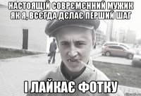 настоящій соврємєнний мужик як я, всєгда дєлає перший шаг і лайкає фотку