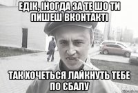 Едік, іногда за те шо ти пишеш вконтакті так хочеться лайкнуть тебе по єбалу