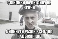 скікльки на людину не кричи а йобнути разок всеодно надьожніше