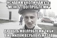 Нєнавижу коли кажуть: "Меіні б твої проблєми". Да тобі б мої проблеми, ти би вже милом вєрьовку мазав