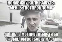 Нєнавижу коли кажуть: "Мені б твої проблєми" Да тобі б мої проблеми, ти би вже милом вєрьовку мазав