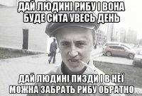 Дай людині рибу і вона буде сита увесь день Дай людині пизди і в неї можна забрать рибу обратно