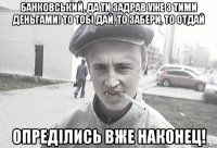 Банковський, да ти задрав уже з тими деньгами! То тобi дай, то забери, то отдай Опредiлись вже наконец!