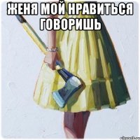 Женя мой нравиться говоришь 