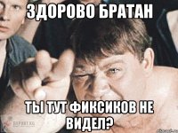 Здорово Братан Ты тут фиксиков не видел?