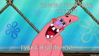 если вы тупой то вы скажите губка я больной