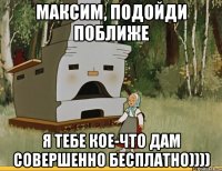 Максим, подойди поближе Я тебе кое-что дам совершенно бесплатно))))