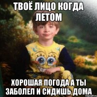 Твоё лицо Когда летом хорошая погода А ты заболел и сидишь дома