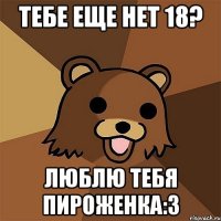 Тебе еще нет 18? Люблю тебя пироженка:з