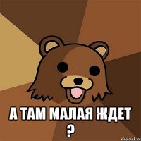  а там малая ждет ?