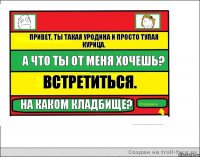 Привет, ты такая уродина и просто тупая курица. А что ты от меня хочешь? Встретиться. На каком кладбище?