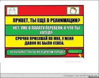 Привет, ты еще в реанимации? Нет, уже в палату перевели, а что ты хотел? Срочно приезжай ко мне, у меня давно не было секса. На каталке? Так ты же в другом городе?