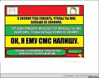 Я звонил тебе сказать, чтобы ты мне больше не звонила. Тут один придурок меня достал, можешь ты ему объяснить, чтобы больше ко мне не звонил? Ок, я ему смс напишу. Спасибо, а его я попрошу, чтобы он тебя попросил не троллить меня смс.