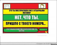 Это ты мне прислала смс с отборными матами? Нет, что ты. Пришло с твоего номера... Кто-то ошибся номером и я переслала ему это обратно.