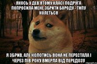 якось у дев'ятому класі подруга попросила мене збрити бороду - типу колеться я збрив, але колотись вона не перестала і через пів року вмерла від передозу