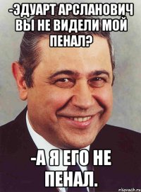 -ЭДУАРТ АРСЛАНОВИЧ ВЫ НЕ ВИДЕЛИ МОЙ ПЕНАЛ? -А Я ЕГО НЕ ПЕНАЛ.