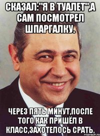 Сказал:"Я в туалет",а сам посмотрел шпаргалку. Через пять минут,после того как пришёл в класс,захотелось срать.