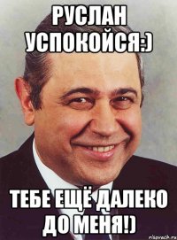 Руслан успокойся:) Тебе ещё далеко до меня!)